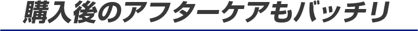 購入後のアフターケアもバッチリ