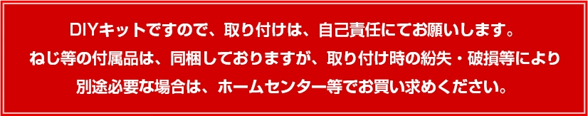 DIYキットですので、取り付けは、自己責任にてお願いします。 ねじ等の付属品は、同梱しておりますが、取り付け時の紛失・破損等により 別途必要な場合は、ホームセンター等でお買い求めください。