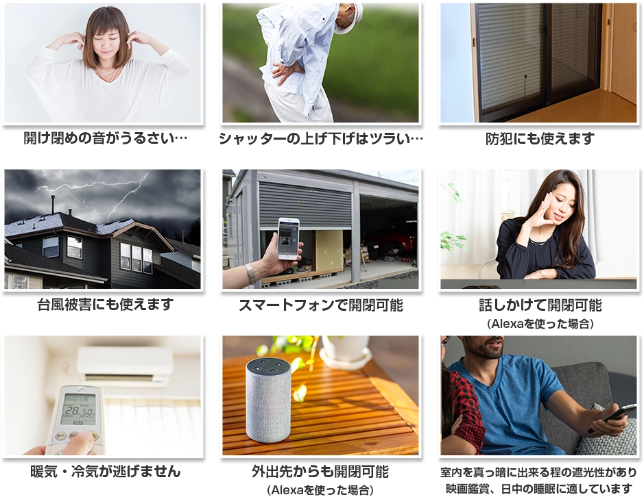 開け閉めの音がうるさい… シャッターの上げ下げはツラい… 防犯にも使えます 台風被害にも使えます スマートフォンで開閉可能 話しかけて開閉可能(Alexaを使った場合) 暖気・冷気が逃げません 外出先からも開閉可能(Alexaを使った場合) 室内を真っ暗に出来る程の遮光性があり 映画鑑賞、日中の睡眠に適しています