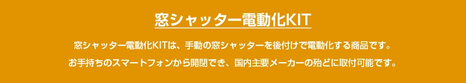 窓シャッターに後付け自動化するなら「窓シャッター電動化KIT」窓シャッター電動化KITは、窓・雨戸シャッターに自分で後付け可能なDIY電動化キットです。開閉操作はスマホ・別売りリモコンから。三和シャッター・文化シャッターなど、殆どの国内主要メーカーに取付可能です。