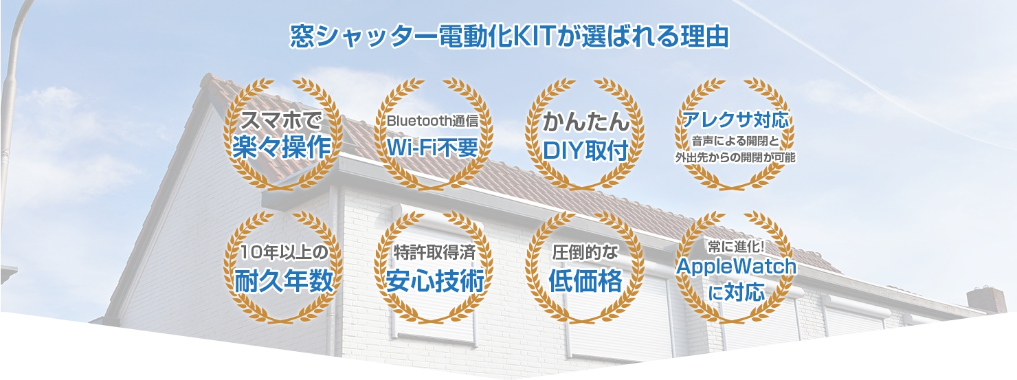 窓シャッター電動化が選ばれる理由 スマホで楽々操作 Bluetooth通信 Wi-Fi不要 簡単DIY取付 アレクサ対応 音声による開閉と外出先からの開閉が可能 10年以上の耐久年数 特許取得済 安心技術 圧倒的な低価格