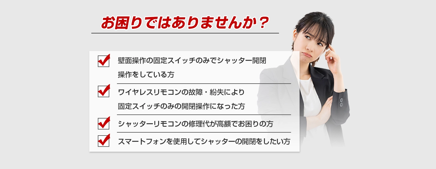 お困りではありませんか？ 壁面操作の固定スイッチのみでシャッター開閉操作をしている方 ワイヤレスリモコンの故障・紛失により固定スイッチのみの開閉操作になった方 シャッターリモコンの修理代が高額でお困りの方 スマートフォンを使用してシャッターの開閉をしたい方