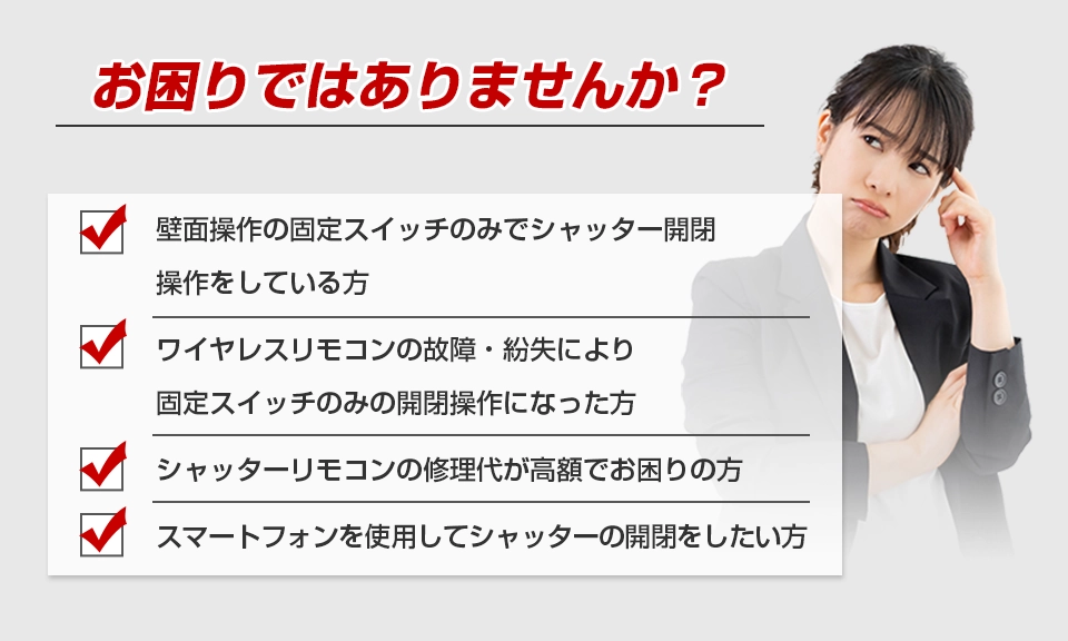 お困りではありませんか？ 壁面操作の固定スイッチのみでシャッター開閉操作をしている方 ワイヤレスリモコンの故障・紛失により固定スイッチのみの開閉操作になった方 シャッターリモコンの修理代が高額でお困りの方 スマートフォンを使用してシャッターの開閉をしたい方