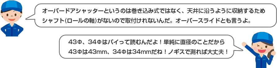 オーバードアシャッターというのは巻き込み式ではなく、天井に沿うように収納するためシャフト(ロールの軸)がないので取付けれないんだ。オーバースライドとも言うよ。 43Φ、34Φパイって読むんだよ！単純に直径の事だから43Φは43mm、34Φは34mmだね！ノギスで測れば大丈夫！