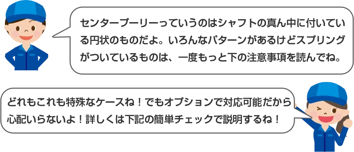 センタープーリーっていうのはシャフトの真ん中に付いている円上のものだよ。いろんなパターンがあるけどスプリングがついているものは、一度もっと下の注意事項を読んでね。 どれもこれも特殊なケースね！でもオプションで対応可能だから心配いらないよ！詳しくは下記の簡単チェックで説明するね！