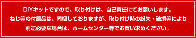 DIYキットですので、取り付けは、自己責任にてお願いします。ねじ等の付属品は、同梱しておりますが、取り付け時の紛失・破損等により別途必要な場合は、ホームセンター等でお買い求めください。