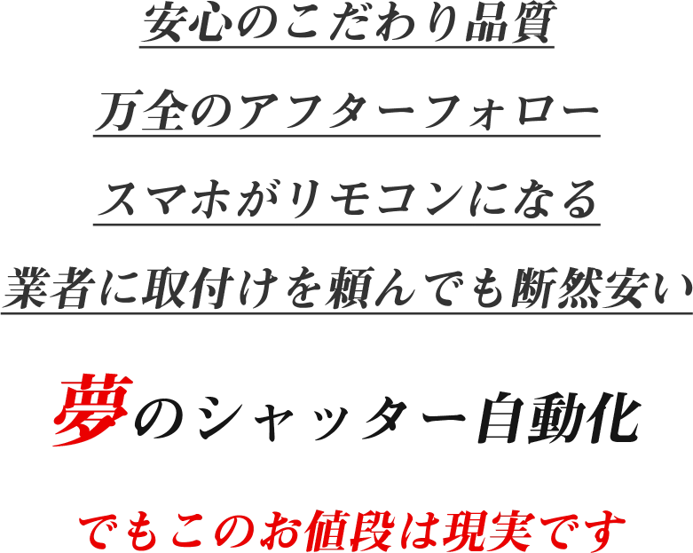 安心のこだわり品質 万全のアフターフォロー スマホがリモコンになる 業者に取付けを頼んでも断然安い 夢のシャッター自動化 でもこのお値段は現実です